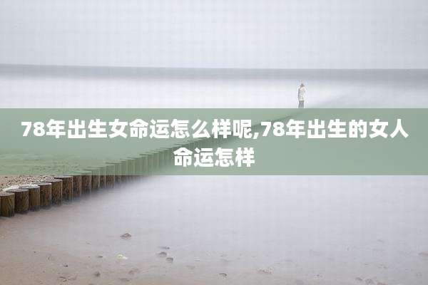 78年出生女命运怎么样呢,78年出生的女人命运怎样