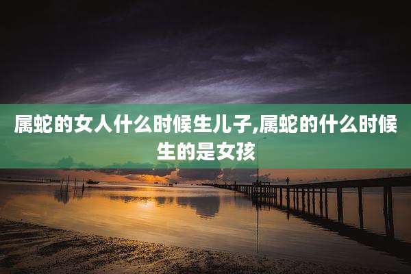 属蛇的女人什么时候生儿子,属蛇的什么时候生的是女孩