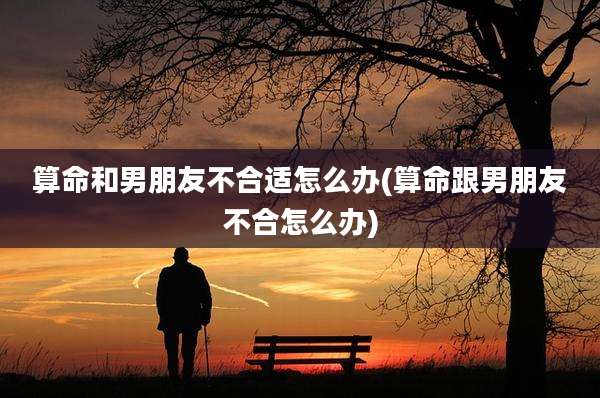 算命和男朋友不合适怎么办(算命跟男朋友不合怎么办)