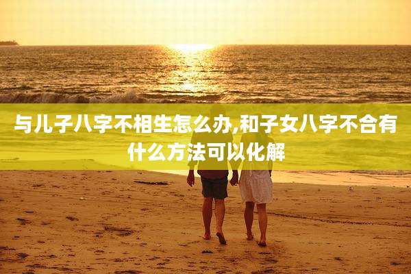 与儿子八字不相生怎么办,和子女八字不合有什么方法可以化解