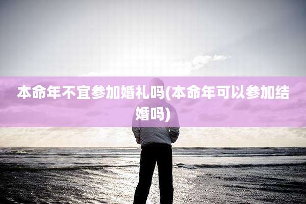 本命年不宜参加婚礼吗(本命年可以参加结婚吗)