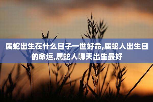 属蛇出生在什么日子一世好命,属蛇人出生日的命运,属蛇人哪天出生最好