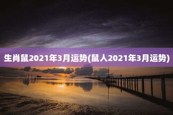 生肖鼠2021年3月运势(鼠人2021年3月运势)