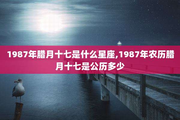 1987年腊月十七是什么星座,1987年农历腊月十七是公历多少