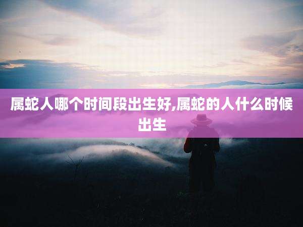 属蛇人哪个时间段出生好,属蛇的人什么时候出生