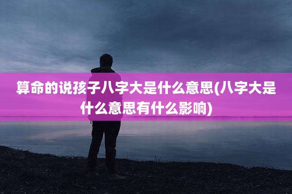 算命的说孩子八字大是什么意思(八字大是什么意思有什么影响)