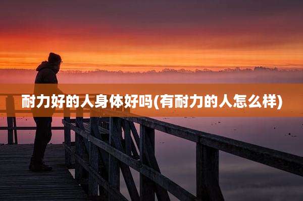 耐力好的人身体好吗(有耐力的人怎么样)