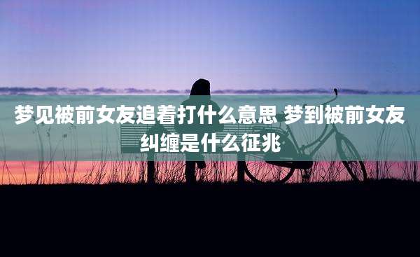 梦见被前女友追着打什么意思 梦到被前女友纠缠是什么征兆