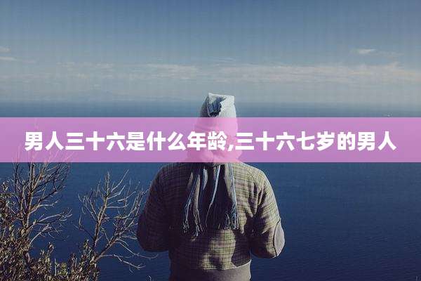男人三十六是什么年龄,三十六七岁的男人