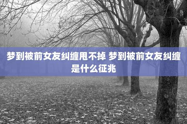 梦到被前女友纠缠甩不掉 梦到被前女友纠缠是什么征兆