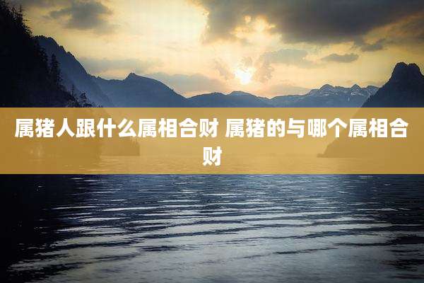 属猪人跟什么属相合财 属猪的与哪个属相合财