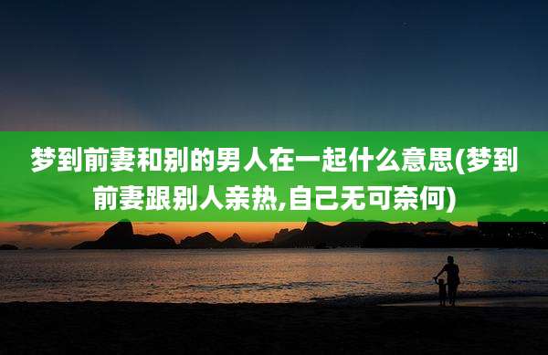 梦到前妻和别的男人在一起什么意思(梦到前妻跟别人亲热,自己无可奈何)