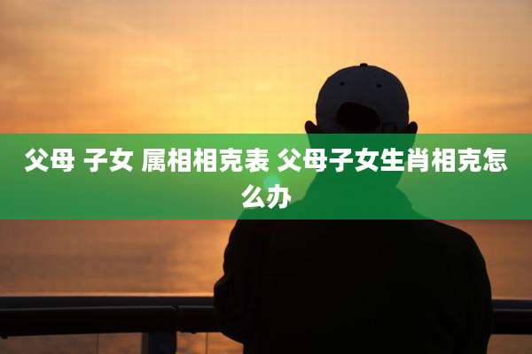 父母 子女 属相相克表 父母子女生肖相克怎么办