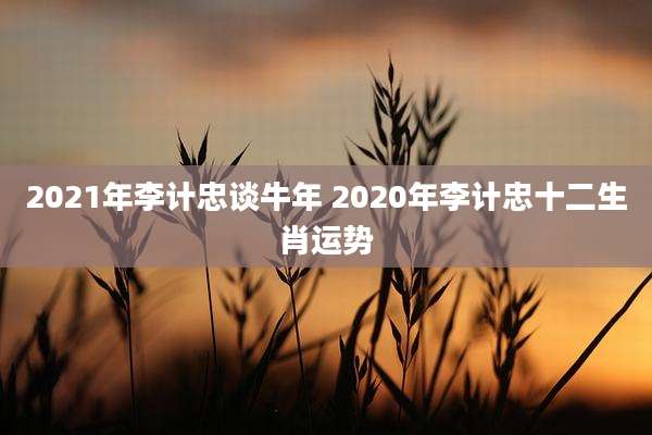 2021年李计忠谈牛年 2020年李计忠十二生肖运势