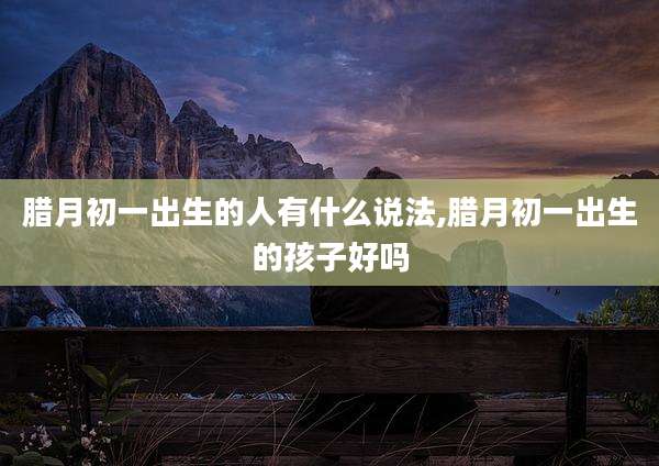 腊月初一出生的人有什么说法,腊月初一出生的孩子好吗