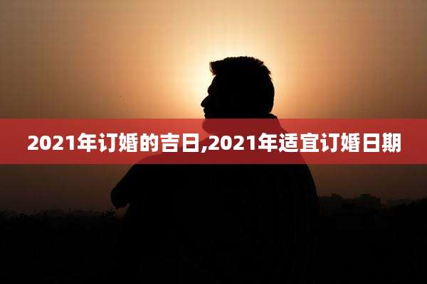 2021年订婚的吉日,2021年适宜订婚日期