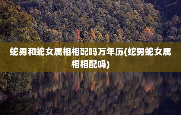 蛇男和蛇女属相相配吗万年历(蛇男蛇女属相相配吗)