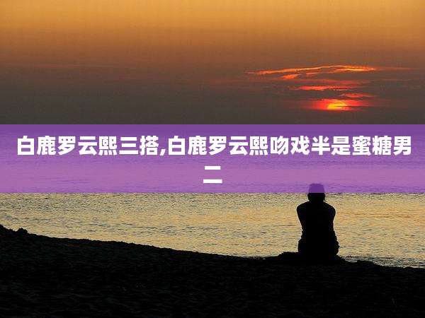 白鹿罗云熙三搭,白鹿罗云熙吻戏半是蜜糖男二