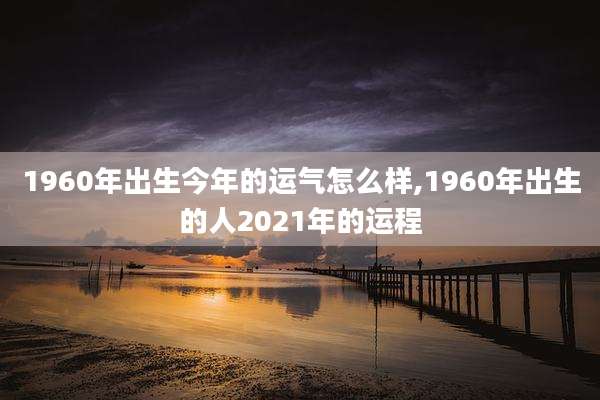 1960年出生今年的运气怎么样,1960年出生的人2021年的运程
