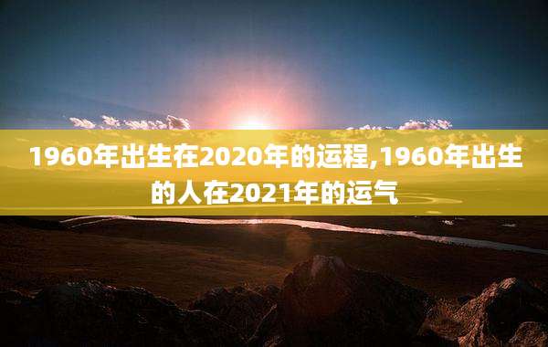 1960年出生在2020年的运程,1960年出生的人在2021年的运气