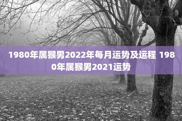 1980年属猴男2022年每月运势及运程 1980年属猴男2021运势