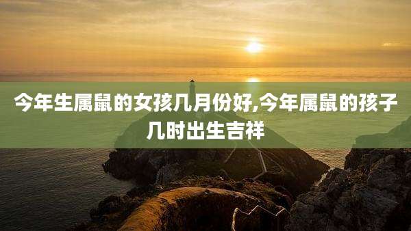 今年生属鼠的女孩几月份好,今年属鼠的孩子几时出生吉祥