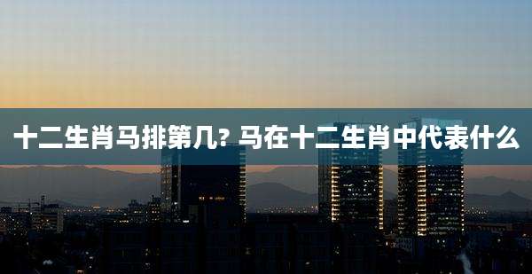 十二生肖马排第几? 马在十二生肖中代表什么