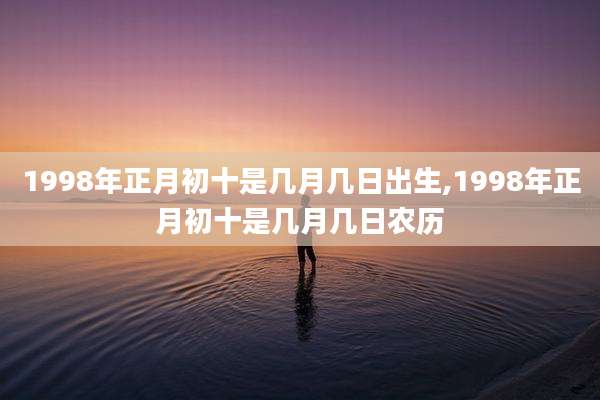 1998年正月初十是几月几日出生,1998年正月初十是几月几日农历