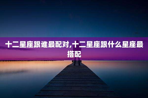 十二星座跟谁最配对,十二星座跟什么星座最搭配