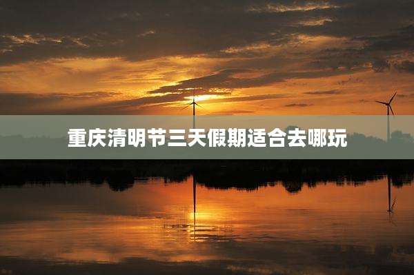 重庆清明节三天假期适合去哪玩