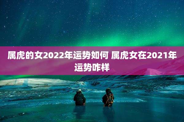 属虎的女2022年运势如何 属虎女在2021年运势咋样