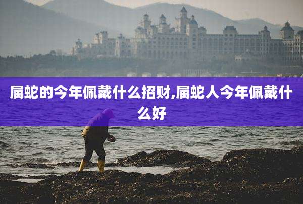 属蛇的今年佩戴什么招财,属蛇人今年佩戴什么好