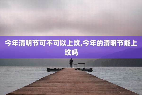 今年清明节可不可以上坟,今年的清明节能上坟吗