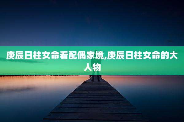 庚辰日柱女命看配偶家境,庚辰日柱女命的大人物