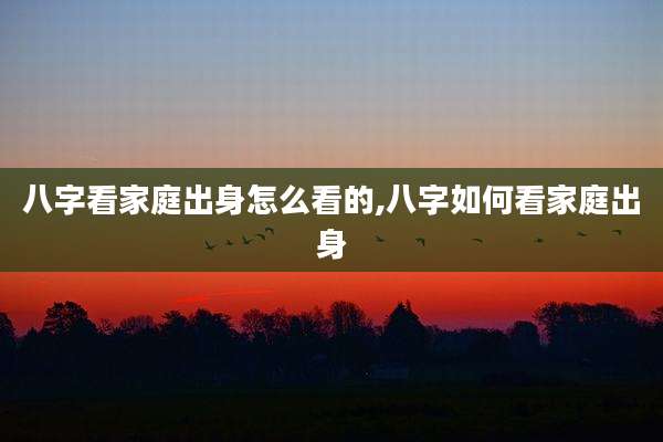 八字看家庭出身怎么看的,八字如何看家庭出身