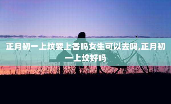 正月初一上坟要上香吗女生可以去吗,正月初一上坟好吗