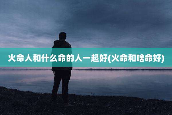 火命人和什么命的人一起好(火命和啥命好)