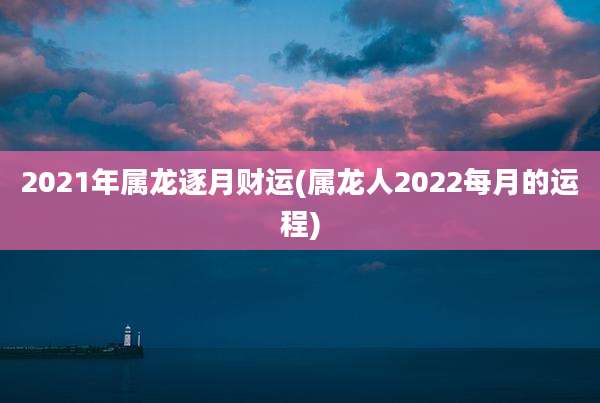 2021年属龙逐月财运(属龙人2022每月的运程)