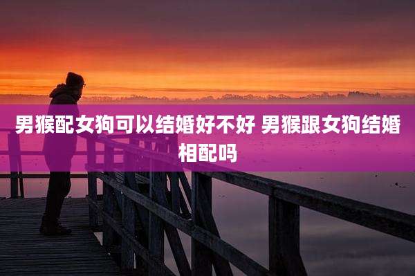 男猴配女狗可以结婚好不好 男猴跟女狗结婚相配吗