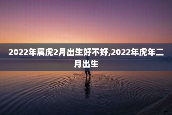 2022年属虎2月出生好不好,2022年虎年二月出生