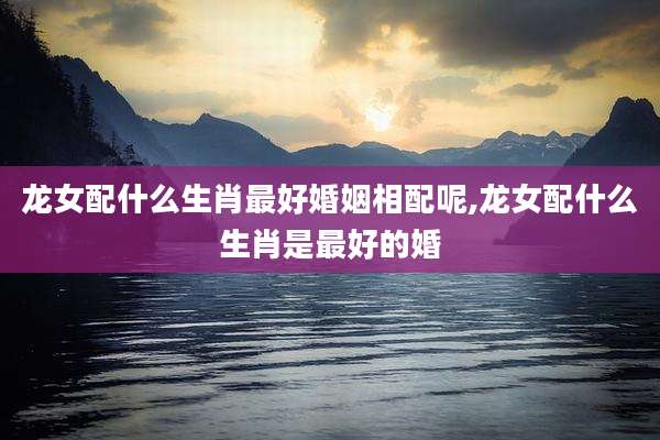 龙女配什么生肖最好婚姻相配呢,龙女配什么生肖是最好的婚