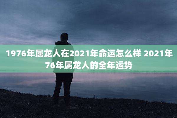 1976年属龙人在2021年命运怎么样 2021年76年属龙人的全年运势