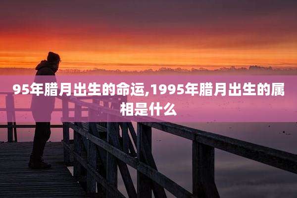 95年腊月出生的命运,1995年腊月出生的属相是什么