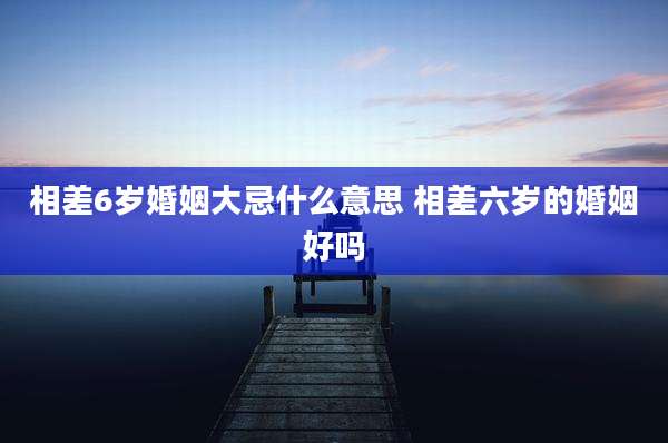相差6岁婚姻大忌什么意思 相差六岁的婚姻好吗