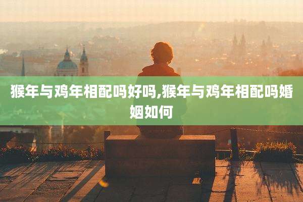 猴年与鸡年相配吗好吗,猴年与鸡年相配吗婚姻如何