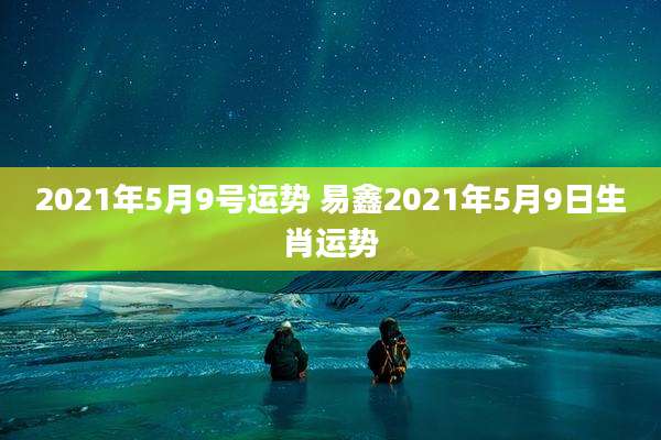 2021年5月9号运势 易鑫2021年5月9日生肖运势