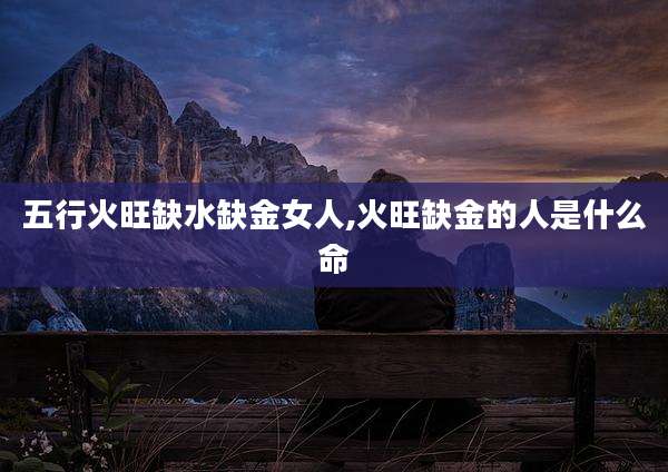 五行火旺缺水缺金女人,火旺缺金的人是什么命