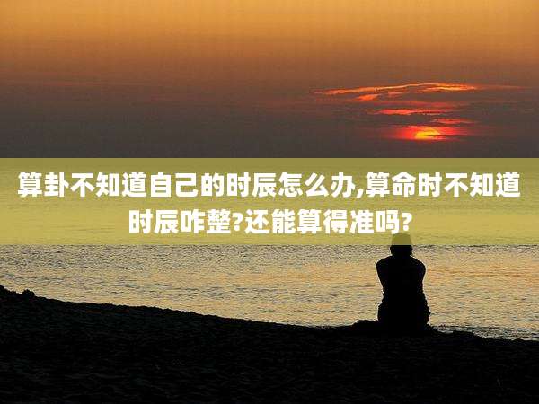 算卦不知道自己的时辰怎么办,算命时不知道时辰咋整?还能算得准吗?
