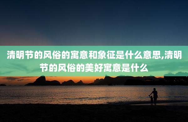 清明节的风俗的寓意和象征是什么意思,清明节的风俗的美好寓意是什么