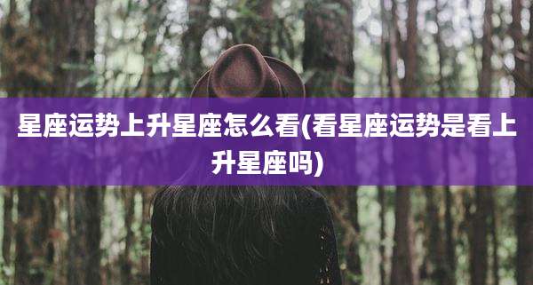 星座运势上升星座怎么看(看星座运势是看上升星座吗)